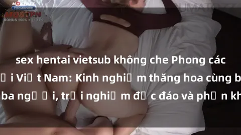 sex hentai vietsub không che Phong cách sex 3P độc đáo tại Việt Nam: Kinh nghiệm thăng hoa cùng ba người, trải nghiệm độc đáo và phấn khích không thể bỏ lỡ!