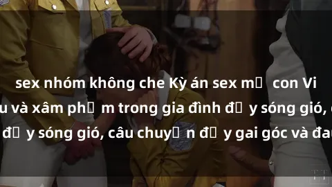 sex nhóm không che Kỳ án sex mẹ con Việt Nam: Sự sở hữu và xâm phạm trong gia đình đầy sóng gió, câu chuyện đầy gai góc và đau lòng.