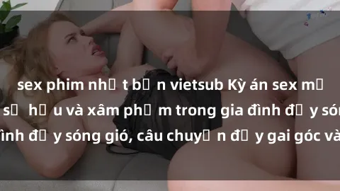 sex phim nhật bản vietsub Kỳ án sex mẹ con Việt Nam: Sự sở hữu và xâm phạm trong gia đình đầy sóng gió, câu chuyện đầy gai góc và đau lòng.
