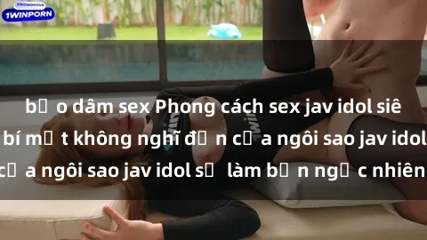 bạo dâm sex Phong cách sex jav idol siêu hấp dẫn: Những bí mật không nghĩ đến của ngôi sao jav idol sẽ làm bạn ngạc nhiên!