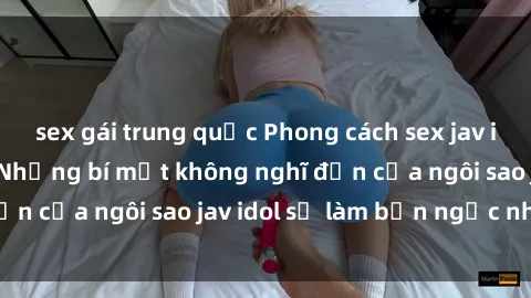 sex gái trung quốc Phong cách sex jav idol siêu hấp dẫn: Những bí mật không nghĩ đến của ngôi sao jav idol sẽ làm bạn ngạc nhiên!