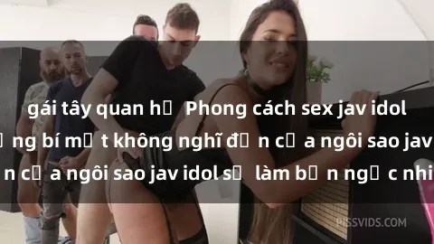 gái tây quan hệ Phong cách sex jav idol siêu hấp dẫn: Những bí mật không nghĩ đến của ngôi sao jav idol sẽ làm bạn ngạc nhiên!