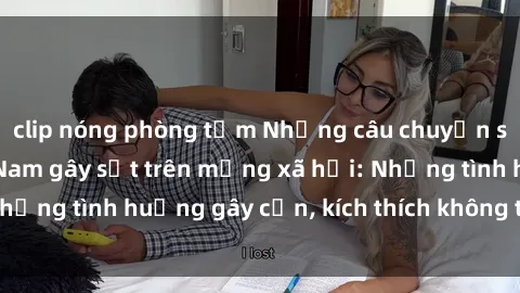 clip nóng phòng tắm Những câu chuyện sex sinh viên Việt Nam gây sốt trên mạng xã hội: Những tình huống gây cấn, kích thích không thể bỏ qua