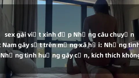 sex gái việt xinh đẹp Những câu chuyện sex sinh viên Việt Nam gây sốt trên mạng xã hội: Những tình huống gây cấn, kích thích không thể bỏ qua