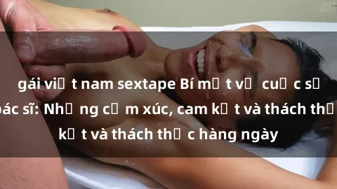 gái việt nam sextape Bí mật về cuộc sống sex của bác sĩ: Những cảm xúc, cam kết và thách thức hàng ngày