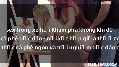 sex trong xe hơi Khám phá không khí độc đáo tại sex quán cà phê độc đáo - nơi kết hợp giữa thưởng thức cà phê ngon và trải nghiệm độc đáo của không gian sex shop.
