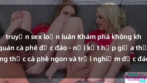 truyện sex loạn luân Khám phá không khí độc đáo tại sex quán cà phê độc đáo - nơi kết hợp giữa thưởng thức cà phê ngon và trải nghiệm độc đáo của không gian sex shop.