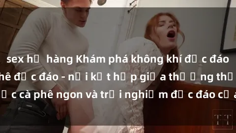 sex họ hàng Khám phá không khí độc đáo tại sex quán cà phê độc đáo - nơi kết hợp giữa thưởng thức cà phê ngon và trải nghiệm độc đáo của không gian sex shop.