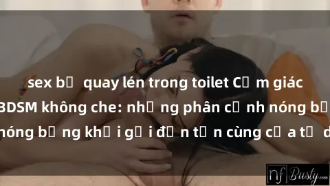 sex bị quay lén trong toilet Cảm giác mạnh mẽ với sex BDSM không che: những phân cảnh nóng bỏng khơi gợi đến tận cùng của tư duy và cơ thể.