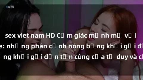 sex viet nam HD Cảm giác mạnh mẽ với sex BDSM không che: những phân cảnh nóng bỏng khơi gợi đến tận cùng của tư duy và cơ thể.