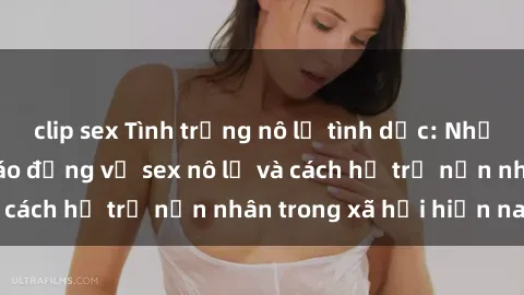 clip sex Tình trạng nô lệ tình dục: Những thực tế đáng báo động về sex nô lệ và cách hỗ trợ nạn nhân trong xã hội hiện nay