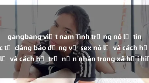 gangbang việt nam Tình trạng nô lệ tình dục: Những thực tế đáng báo động về sex nô lệ và cách hỗ trợ nạn nhân trong xã hội hiện nay