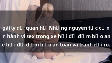 gái ly dị quan hệ Những nguyên tắc cần nhớ khi thực hiện hành vi sex trong xe hơi để đảm bảo an toàn và tránh rủi ro.