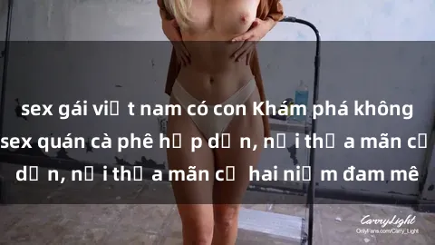 sex gái việt nam có con Khám phá không gian độc đáo tại sex quán cà phê hấp dẫn, nơi thỏa mãn cả hai niềm đam mê