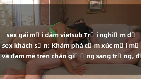 sex gái mại dâm vietsub Trải nghiệm đỉnh cao tình yêu tại sex khách sạn: Khám phá cảm xúc mới mẻ và đam mê trên chăn giường sang trọng, độc đáo, không giới hạn.