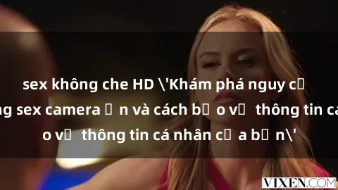 sex không che HD 'Khám phá nguy cơ của việc sử dụng sex camera ẩn và cách bảo vệ thông tin cá nhân của bạn'