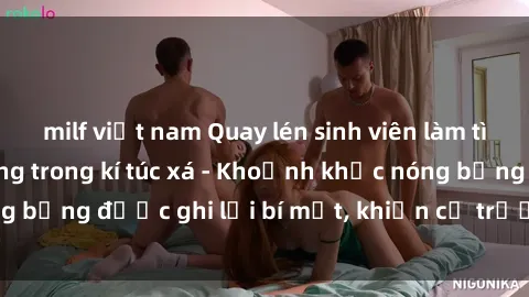 milf việt nam Quay lén sinh viên làm tình ngay trên giường trong kí túc xá - Khoảnh khắc nóng bỏng được ghi lại bí mật, khiến cả trường học xôn xao.