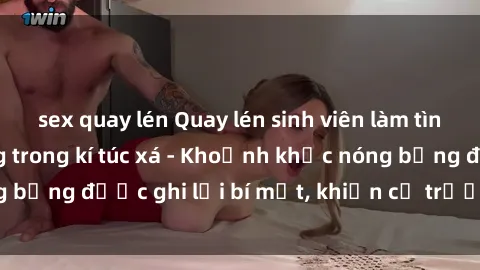 sex quay lén Quay lén sinh viên làm tình ngay trên giường trong kí túc xá - Khoảnh khắc nóng bỏng được ghi lại bí mật, khiến cả trường học xôn xao.