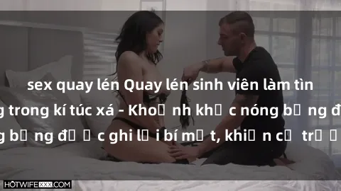 sex quay lén Quay lén sinh viên làm tình ngay trên giường trong kí túc xá - Khoảnh khắc nóng bỏng được ghi lại bí mật, khiến cả trường học xôn xao.