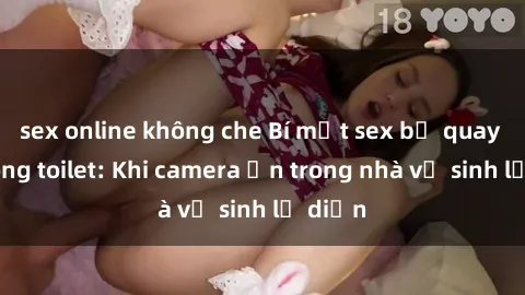 sex online không che Bí mật sex bị quay lén trong toilet: Khi camera ẩn trong nhà vệ sinh lộ diện
