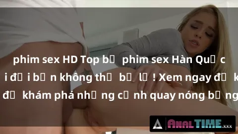phim sex HD Top bộ phim sex Hàn Quốc hot nhất mọi thời đại bạn không thể bỏ lỡ! Xem ngay để khám phá những cảnh quay nóng bỏng, đầy nghẹt thở!