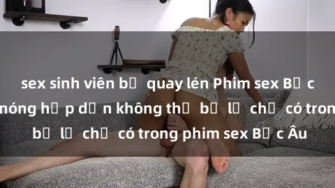 sex sinh viên bị quay lén Phim sex Bắc Âu: Những cảnh nóng hấp dẫn không thể bỏ lỡ chỉ có trong phim sex Bắc Âu
