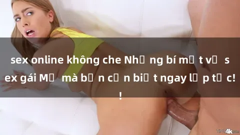 sex online không che Những bí mật về sex gái Mỹ mà bạn cần biết ngay lập tức!
