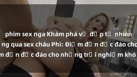 phim sex nga Khám phá vẻ đẹp tự nhiên và văn hóa đa dạng qua sex châu Phi: Điểm đến độc đáo cho những trải nghiệm khó quên