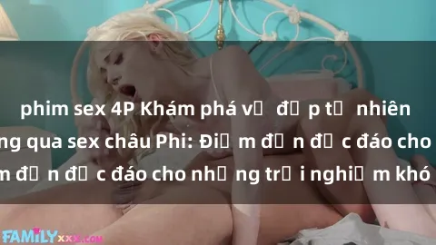phim sex 4P Khám phá vẻ đẹp tự nhiên và văn hóa đa dạng qua sex châu Phi: Điểm đến độc đáo cho những trải nghiệm khó quên