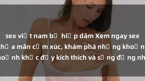 sex việt nam bị hiếp dâm Xem ngay sex jav không che để thỏa mãn cảm xúc, khám phá những khoảnh khắc đầy kích thích và sống động nhất chỉ trong click!