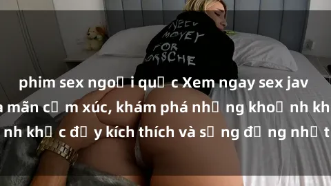 phim sex ngoại quốc Xem ngay sex jav không che để thỏa mãn cảm xúc, khám phá những khoảnh khắc đầy kích thích và sống động nhất chỉ trong click!