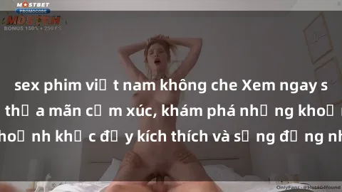 sex phim việt nam không che Xem ngay sex jav không che để thỏa mãn cảm xúc, khám phá những khoảnh khắc đầy kích thích và sống động nhất chỉ trong click!