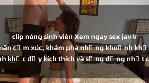 clip nóng sinh viên Xem ngay sex jav không che để thỏa mãn cảm xúc, khám phá những khoảnh khắc đầy kích thích và sống động nhất chỉ trong click!