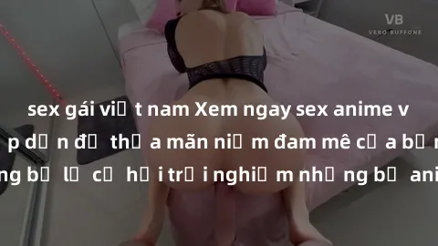 sex gái việt nam Xem ngay sex anime vietsub cực hot và hấp dẫn để thỏa mãn niềm đam mê của bạn! Đừng bỏ lỡ cơ hội trải nghiệm những bộ anime đỉnh cao chỉ có tại đây!