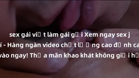 sex gái việt làm gái gọi Xem ngay sex jav full HD miễn phí - Hàng ngàn video chất lượng cao đỉnh cao chỉ cần click vào ngay! Thỏa mãn khao khát không giới hạn, đón chờ những trải nghiệm mới lạ!