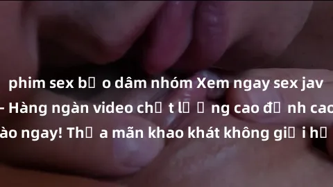 phim sex bạo dâm nhóm Xem ngay sex jav full HD miễn phí - Hàng ngàn video chất lượng cao đỉnh cao chỉ cần click vào ngay! Thỏa mãn khao khát không giới hạn, đón chờ những trải nghiệm mới lạ!