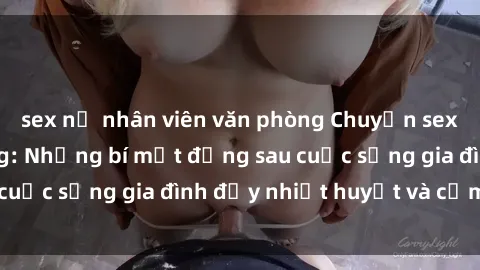 sex nữ nhân viên văn phòng Chuyện sex gái Việt có chồng: Những bí mật đằng sau cuộc sống gia đình đầy nhiệt huyết và cảm xúc