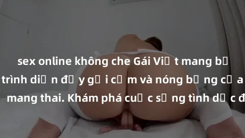 sex online không che Gái Việt mang bầu và làm tình: Màn trình diễn đầy gợi cảm và nóng bỏng của phụ nữ mang thai. Khám phá cuộc sống tình dục đầy hấp dẫn và mới lạ của họ!