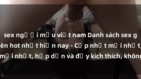 sex người mẫu việt nam Danh sách sex gái Việt Nam sinh viên hot nhất hiện nay - Cập nhật mới nhất, hấp dẫn và đầy kích thích, không thể bỏ qua!
