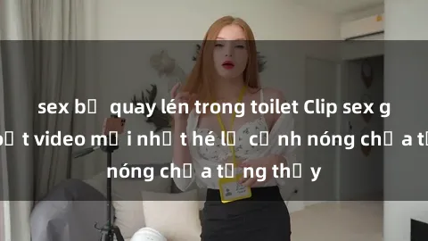 sex bị quay lén trong toilet Clip sex gây sốc: Loạt video mới nhất hé lộ cảnh nóng chưa từng thấy