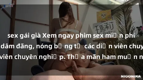 sex gái già Xem ngay phim sex miễn phí tại đây - cùng sự dâm đãng, nóng bỏng từ các diễn viên chuyên nghiệp. Thỏa mãn ham muốn ngay hôm nay!