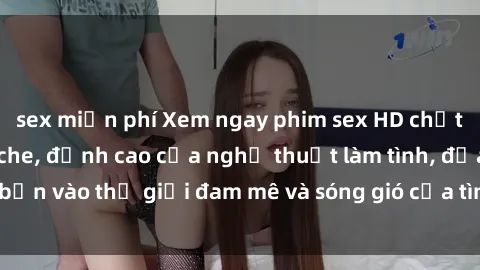 sex miễn phí Xem ngay phim sex HD chất lượng cao không che, đỉnh cao của nghệ thuật làm tình, đưa bạn vào thế giới đam mê và sóng gió của tình yêu không giới hạn.
