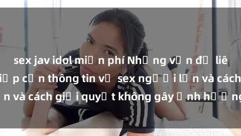 sex jav idol miễn phí Những vấn đề liên quan đến việc tiếp cận thông tin về sex người lớn và cách giải quyết không gây ảnh hưởng đến trẻ em