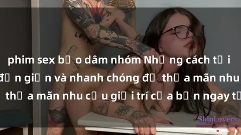 phim sex bạo dâm nhóm Những cách tải phim sex về máy đơn giản và nhanh chóng để thỏa mãn nhu cầu giải trí của bạn ngay tại nhà