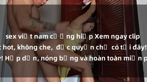sex việt nam cưỡng hiếp Xem ngay clip sex không che cực hot, không che,  độc quyền chỉ có tại đây! Hấp dẫn, nóng bỏng và hoàn toàn miễn phí, không thể bỏ qua!
