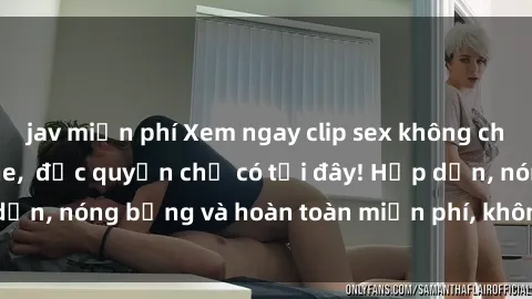 jav miễn phí Xem ngay clip sex không che cực hot, không che,  độc quyền chỉ có tại đây! Hấp dẫn, nóng bỏng và hoàn toàn miễn phí, không thể bỏ qua!