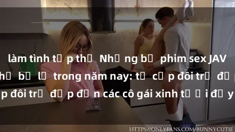 làm tình tập thể Những bộ phim sex JAV hot nhất không thể bỏ lỡ trong năm nay: từ cặp đôi trẻ đẹp đến các cô gái xinh tươi đầy sức hút.