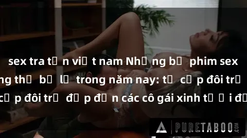 sex tra tấn việt nam Những bộ phim sex JAV hot nhất không thể bỏ lỡ trong năm nay: từ cặp đôi trẻ đẹp đến các cô gái xinh tươi đầy sức hút.