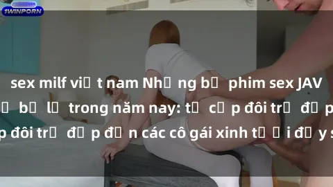 sex milf việt nam Những bộ phim sex JAV hot nhất không thể bỏ lỡ trong năm nay: từ cặp đôi trẻ đẹp đến các cô gái xinh tươi đầy sức hút.