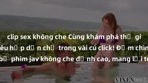 clip sex không che Cùng khám phá thế giới jav không che siêu hấp dẫn chỉ trong vài cú click! Đắm chìm trong những bộ phim jav không che đỉnh cao, mang lại trải nghiệm thú vị và đầy kích thích.